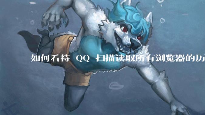 如何看待 QQ 扫描读取所有浏览器的历史记录？