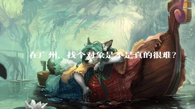 在广州，找个对象是不是真的很难？