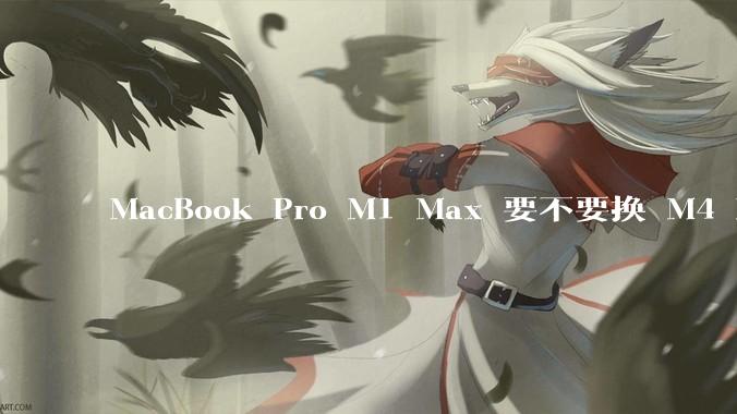 MacBook Pro M1 Max 要不要换 M4 Max？