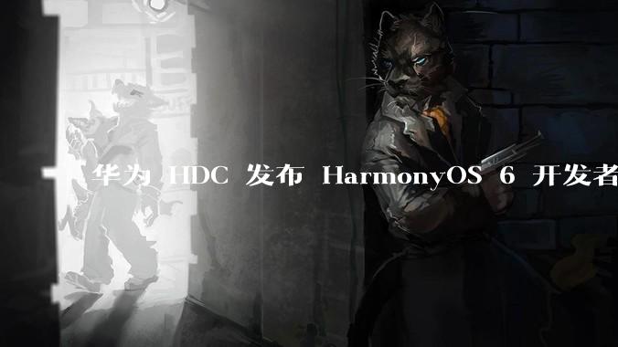 华为 HDC 发布 HarmonyOS 6 开发者 beta 版对应用开发者和鸿蒙生态有哪些影响？