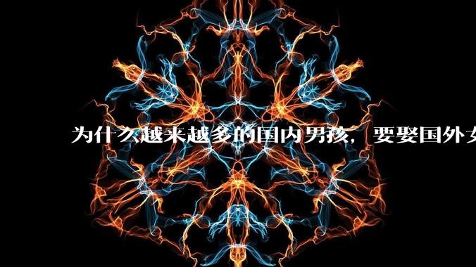 为什么越来越多的国内男孩，要娶国外女孩?