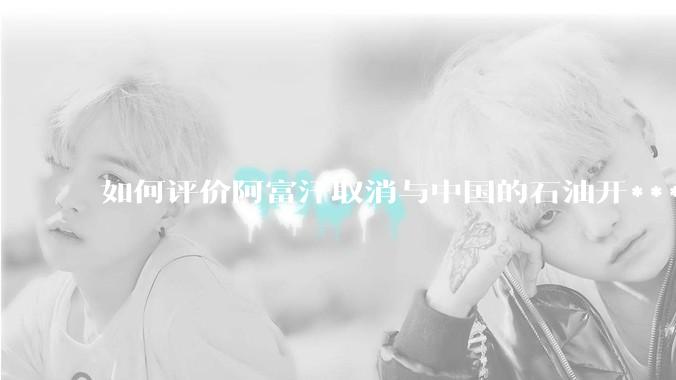 如何评价阿富汗取消与中国的石油开***合同？