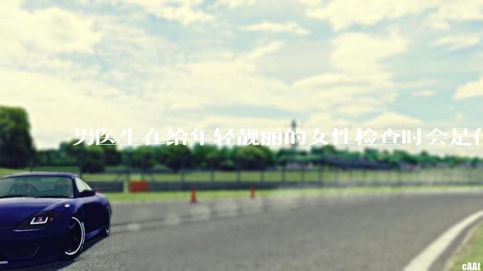 男医生在给年轻靓丽的女性检查时会是什么心态？