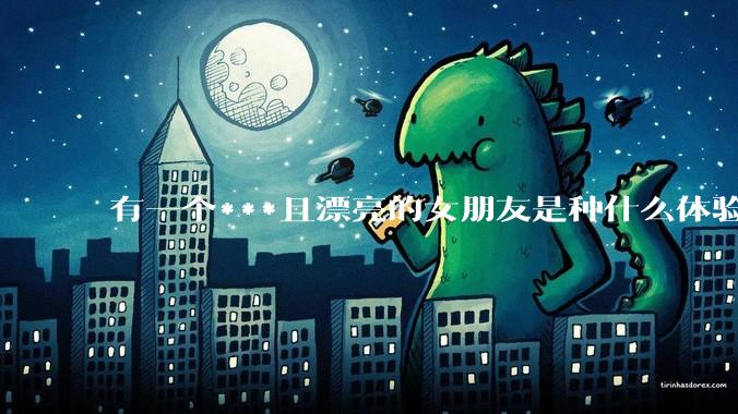 有一个***且漂亮的女朋友是种什么体验？