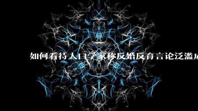 如何看待人口学家称反婚反育言论泛滥成灾，严重危害公共利益和国家人口安全？